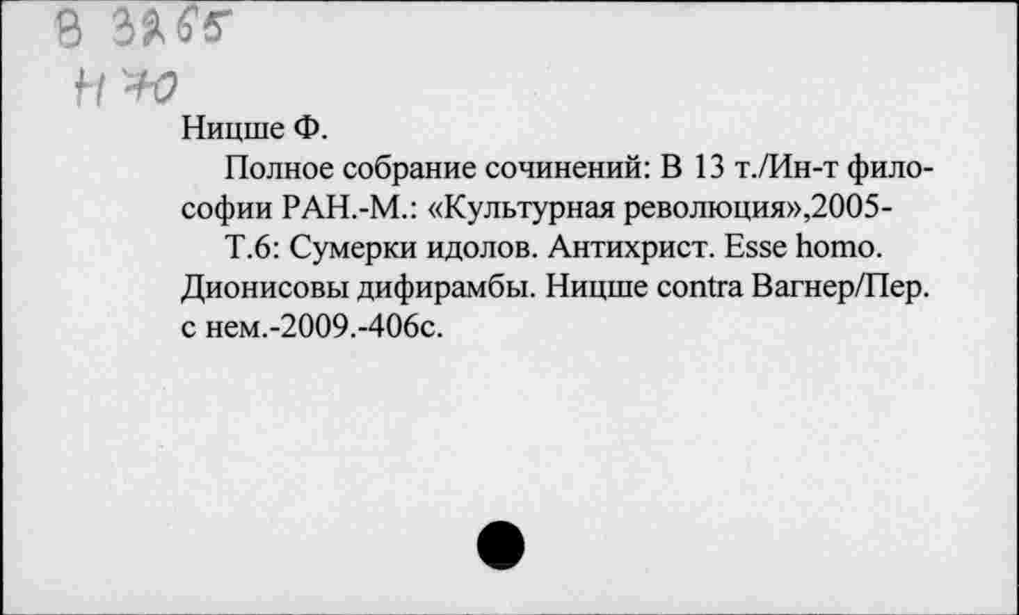 ﻿ß MS
H '-Ю
Ницше Ф.
Полное собрание сочинений: В 13 т./Ин-т философии РАН.-М.: «Культурная революция»,2005-
Т.6: Сумерки идолов. Антихрист. Esse homo. Дионисовы дифирамбы. Ницше contra Вагнер/Пер. с нем.-2009.-406с.